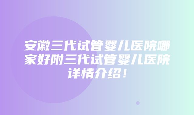 安徽三代试管婴儿医院哪家好附三代试管婴儿医院详情介绍！