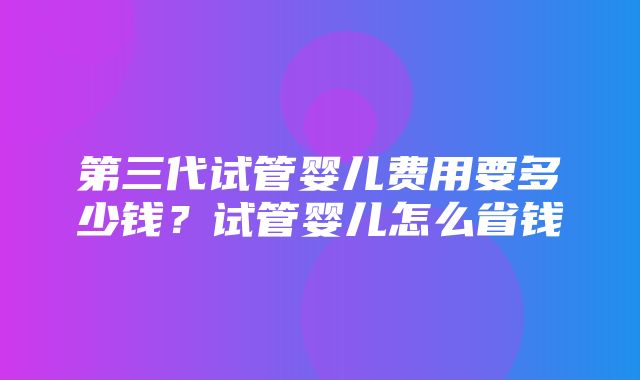 第三代试管婴儿费用要多少钱？试管婴儿怎么省钱