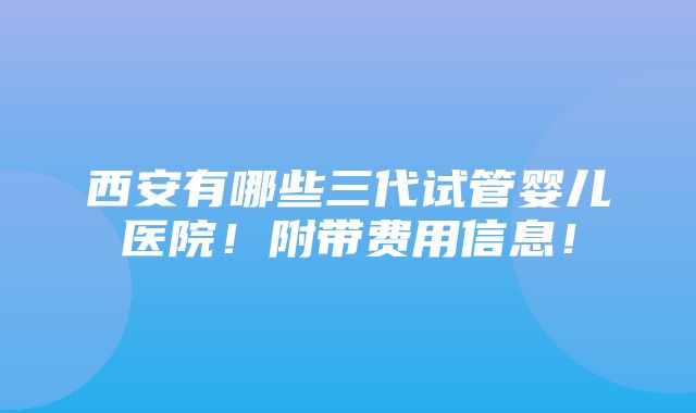 西安有哪些三代试管婴儿医院！附带费用信息！