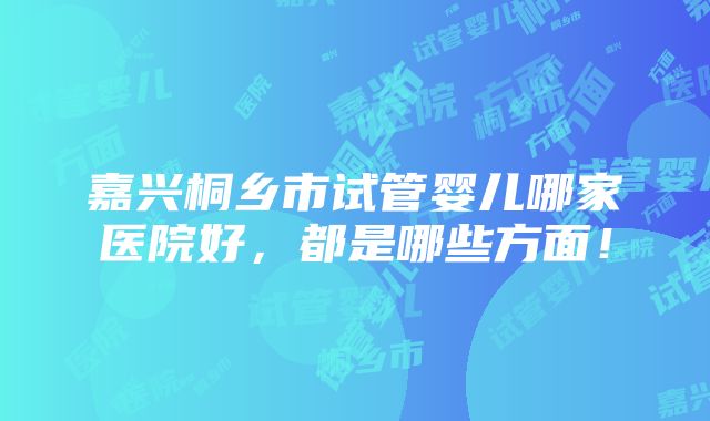 嘉兴桐乡市试管婴儿哪家医院好，都是哪些方面！