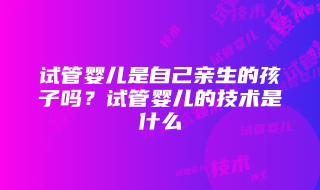 试管婴儿是自己亲生的孩子吗？试管婴儿的技术是什么