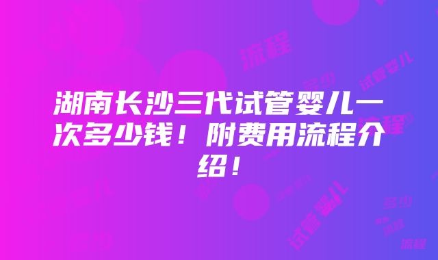 湖南长沙三代试管婴儿一次多少钱！附费用流程介绍！