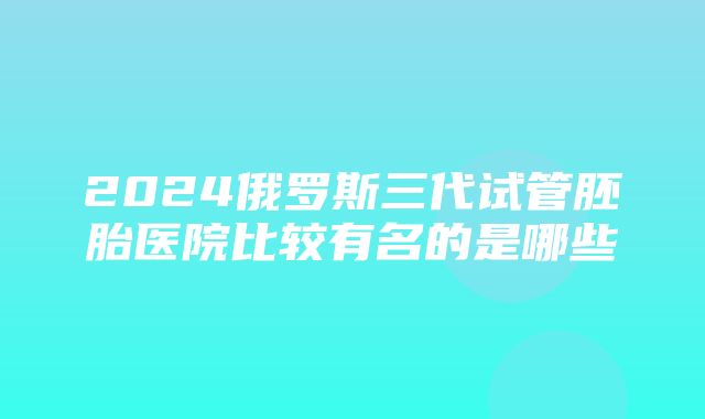 2024俄罗斯三代试管胚胎医院比较有名的是哪些