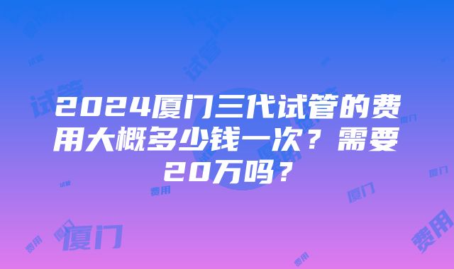 2024厦门三代试管的费用大概多少钱一次？需要20万吗？