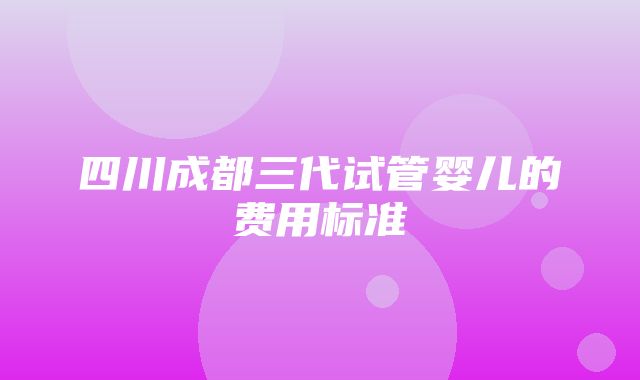 四川成都三代试管婴儿的费用标准