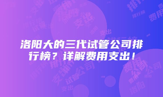 洛阳大的三代试管公司排行榜？详解费用支出！