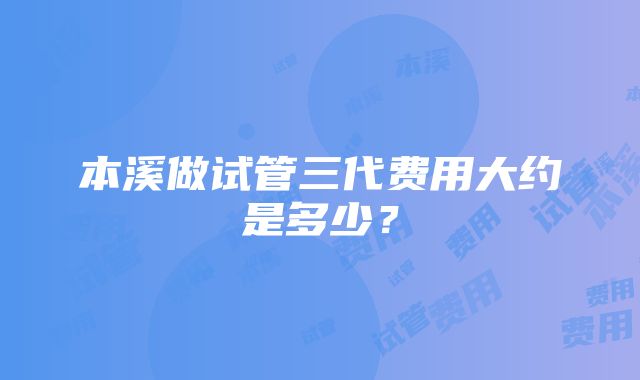 本溪做试管三代费用大约是多少？