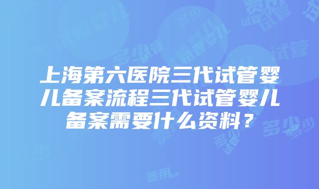 上海第六医院三代试管婴儿备案流程三代试管婴儿备案需要什么资料？