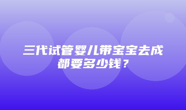 三代试管婴儿带宝宝去成都要多少钱？