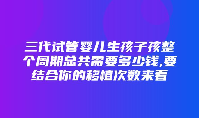 三代试管婴儿生孩子孩整个周期总共需要多少钱,要结合你的移植次数来看