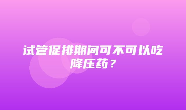 试管促排期间可不可以吃降压药？