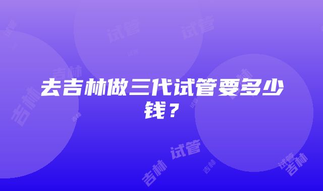 去吉林做三代试管要多少钱？