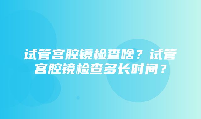 试管宫腔镜检查啥？试管宫腔镜检查多长时间？