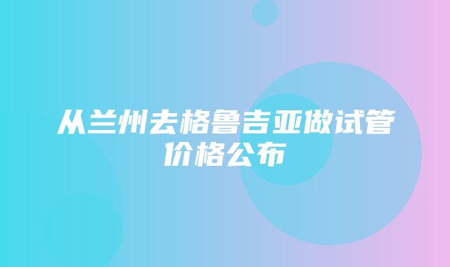 从兰州去格鲁吉亚做试管价格公布