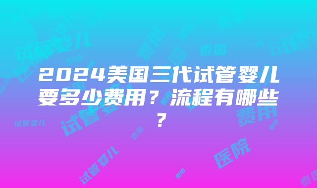 2024美国三代试管婴儿要多少费用？流程有哪些？