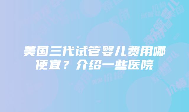 美国三代试管婴儿费用哪便宜？介绍一些医院