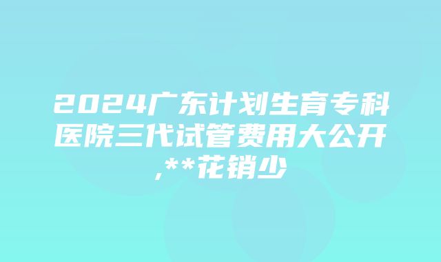 2024广东计划生育专科医院三代试管费用大公开,**花销少