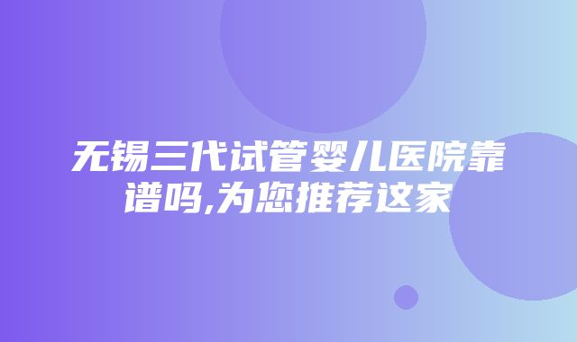 无锡三代试管婴儿医院靠谱吗,为您推荐这家