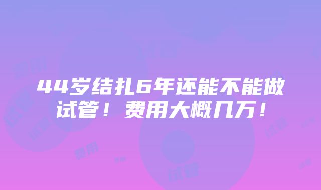 44岁结扎6年还能不能做试管！费用大概几万！