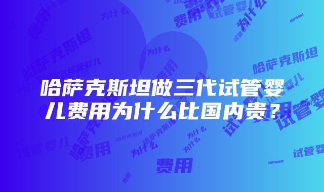 哈萨克斯坦做三代试管婴儿费用为什么比国内贵？