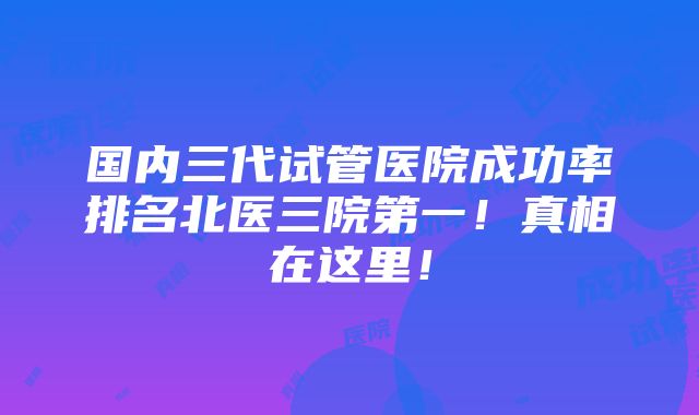 国内三代试管医院成功率排名北医三院第一！真相在这里！