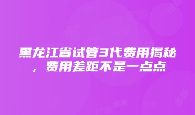 黑龙江省试管3代费用揭秘，费用差距不是一点点