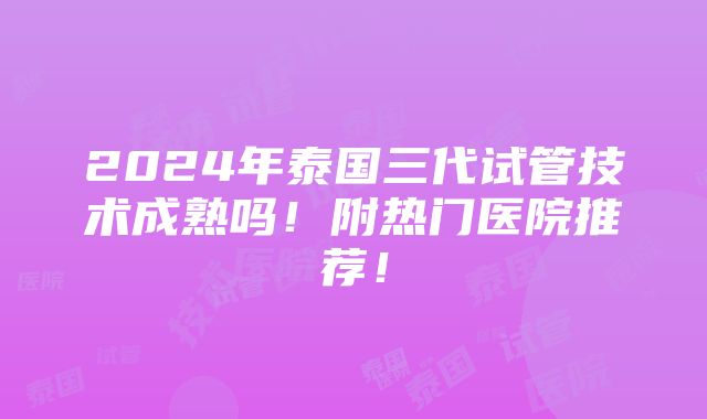 2024年泰国三代试管技术成熟吗！附热门医院推荐！