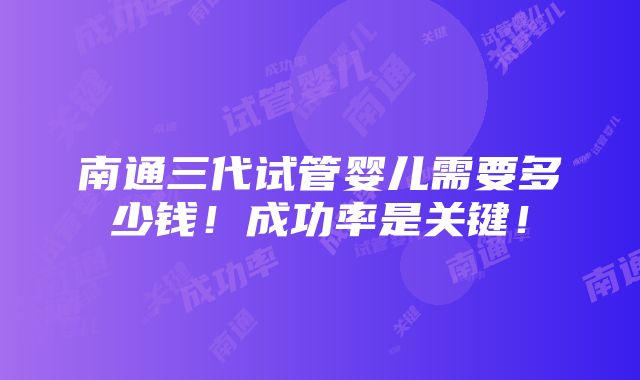 南通三代试管婴儿需要多少钱！成功率是关键！