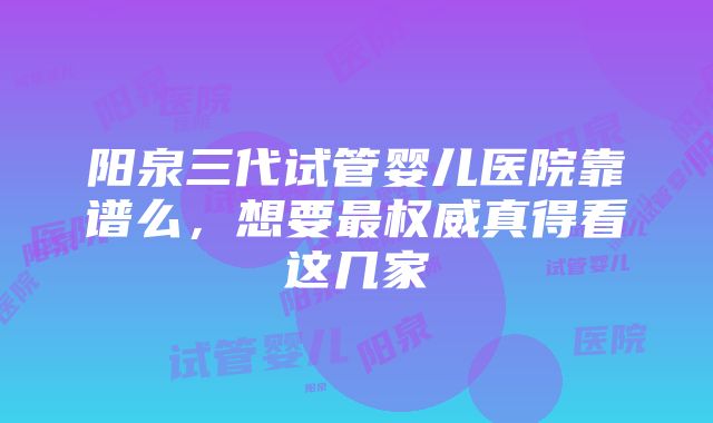 阳泉三代试管婴儿医院靠谱么，想要最权威真得看这几家