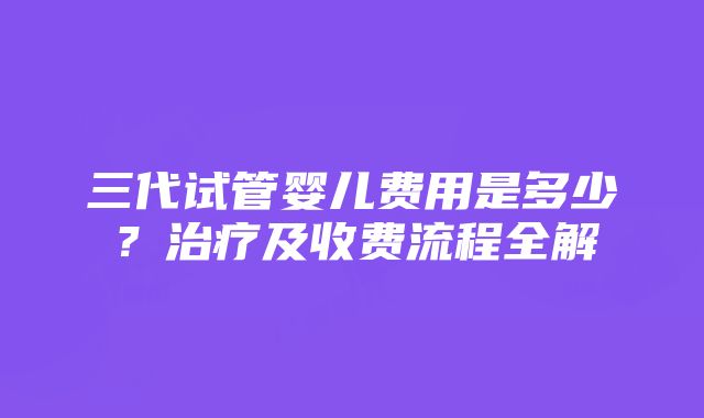 三代试管婴儿费用是多少？治疗及收费流程全解