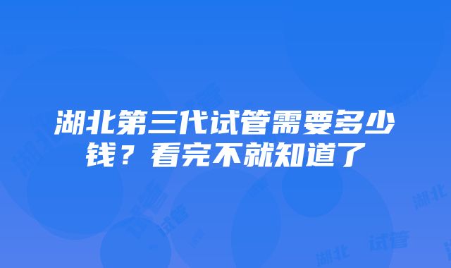 湖北第三代试管需要多少钱？看完不就知道了