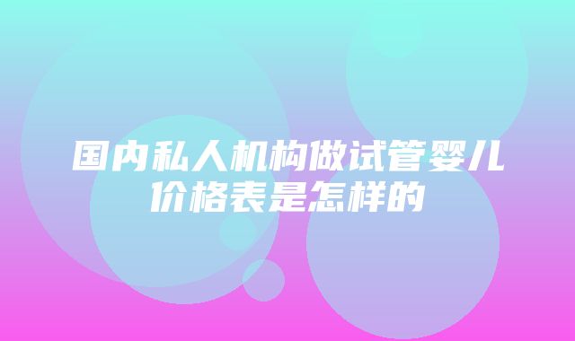 国内私人机构做试管婴儿价格表是怎样的