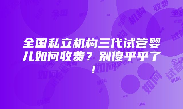 全国私立机构三代试管婴儿如何收费？别傻乎乎了！