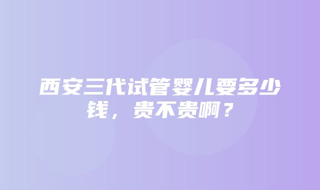 西安三代试管婴儿要多少钱，贵不贵啊？