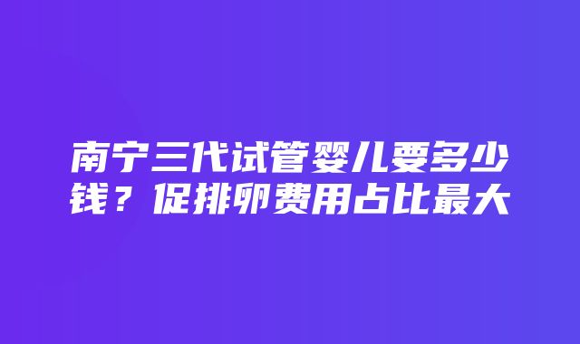 南宁三代试管婴儿要多少钱？促排卵费用占比最大