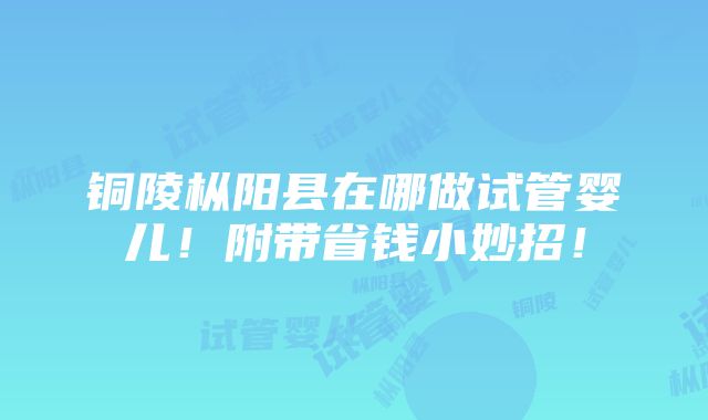 铜陵枞阳县在哪做试管婴儿！附带省钱小妙招！