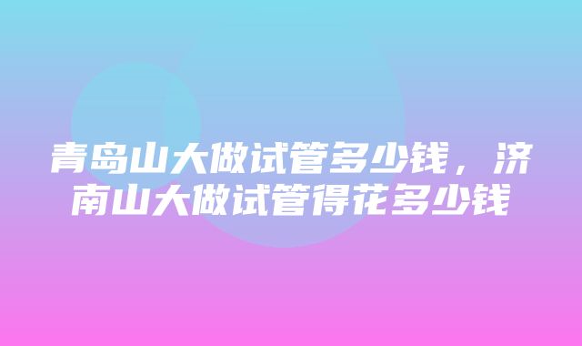 青岛山大做试管多少钱，济南山大做试管得花多少钱