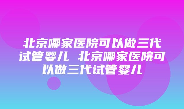 北京哪家医院可以做三代试管婴儿 北京哪家医院可以做三代试管婴儿