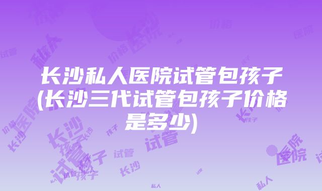 长沙私人医院试管包孩子(长沙三代试管包孩子价格是多少)