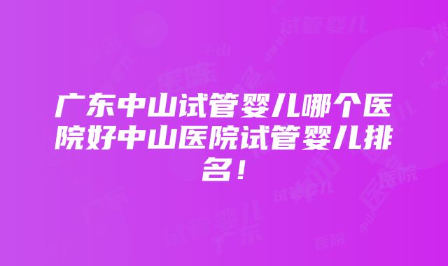 广东中山试管婴儿哪个医院好中山医院试管婴儿排名！