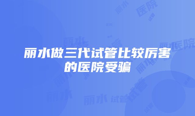 丽水做三代试管比较厉害的医院受骗