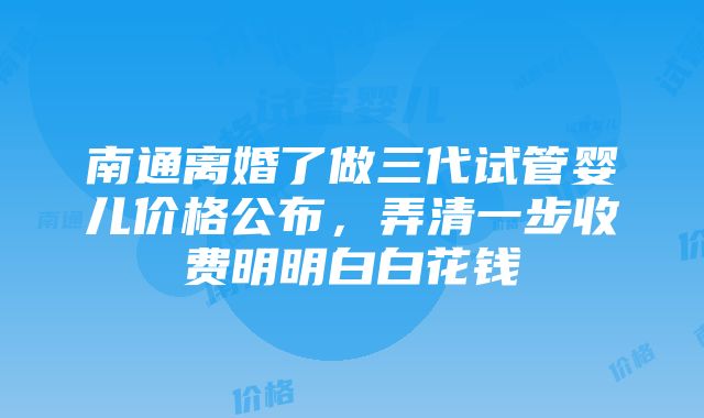 南通离婚了做三代试管婴儿价格公布，弄清一步收费明明白白花钱