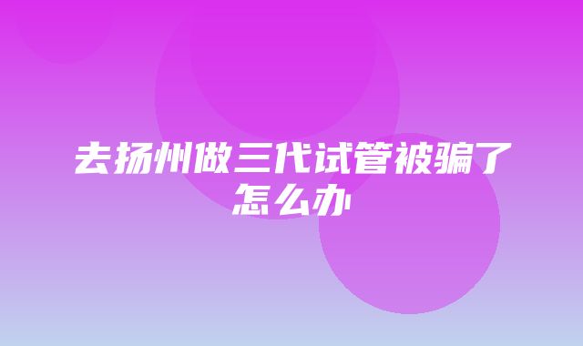 去扬州做三代试管被骗了怎么办