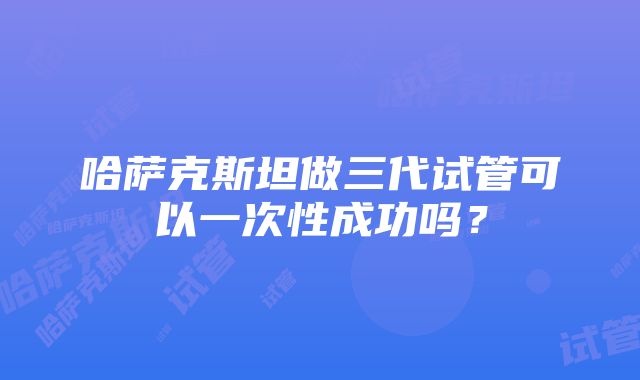 哈萨克斯坦做三代试管可以一次性成功吗？