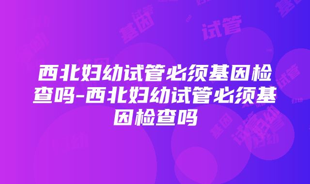 西北妇幼试管必须基因检查吗-西北妇幼试管必须基因检查吗