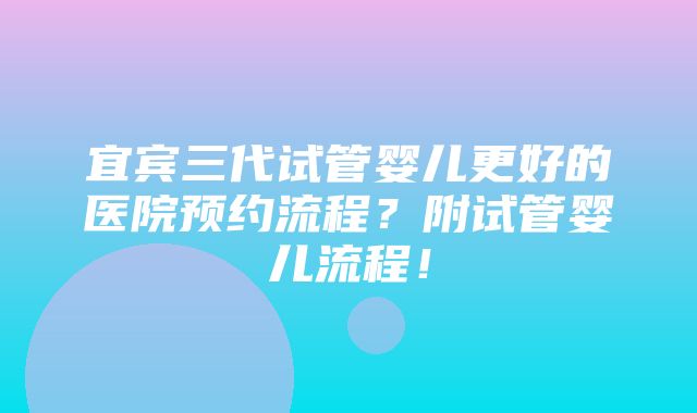 宜宾三代试管婴儿更好的医院预约流程？附试管婴儿流程！