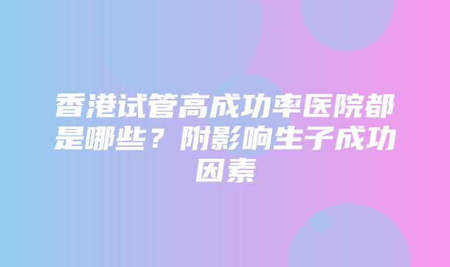 香港试管高成功率医院都是哪些？附影响生子成功因素