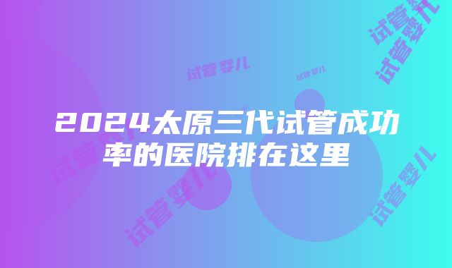 2024太原三代试管成功率的医院排在这里