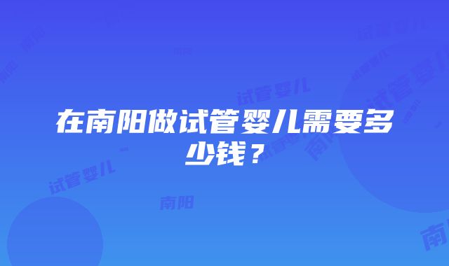 在南阳做试管婴儿需要多少钱？