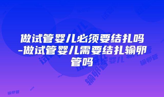 做试管婴儿必须要结扎吗-做试管婴儿需要结扎输卵管吗